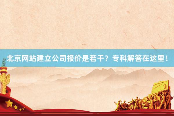 北京网站建立公司报价是若干？专科解答在这里！